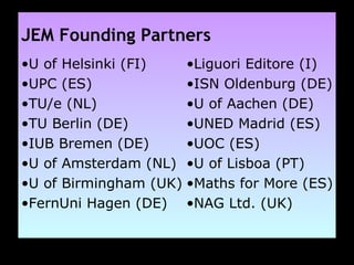 JEM Founding Partners U of Helsinki (FI) UPC (ES) TU/e (NL) TU Berlin (DE) IUB Bremen (DE) U of Amsterdam (NL) U of Birmingham (UK) FernUni Hagen (DE) Liguori Editore (I) ISN Oldenburg (DE) U of Aachen (DE) UNED Madrid (ES) UOC (ES) U of Lisboa (PT) Maths for More (ES) NAG Ltd. (UK) 