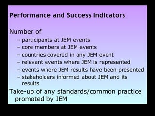Performance and Success Indicators Number of  participants at JEM events core members at JEM events countries covered in any JEM event  relevant events where JEM is represented events where JEM results have been presented stakeholders informed about JEM and its results Take-up of any standards/common practice promoted by JEM   