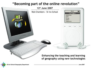 “ Becoming part of the online revolution” 12 th  June 2007 Rob Chambers - St Ivo School Enhancing the teaching and learning of geography using new technologies 