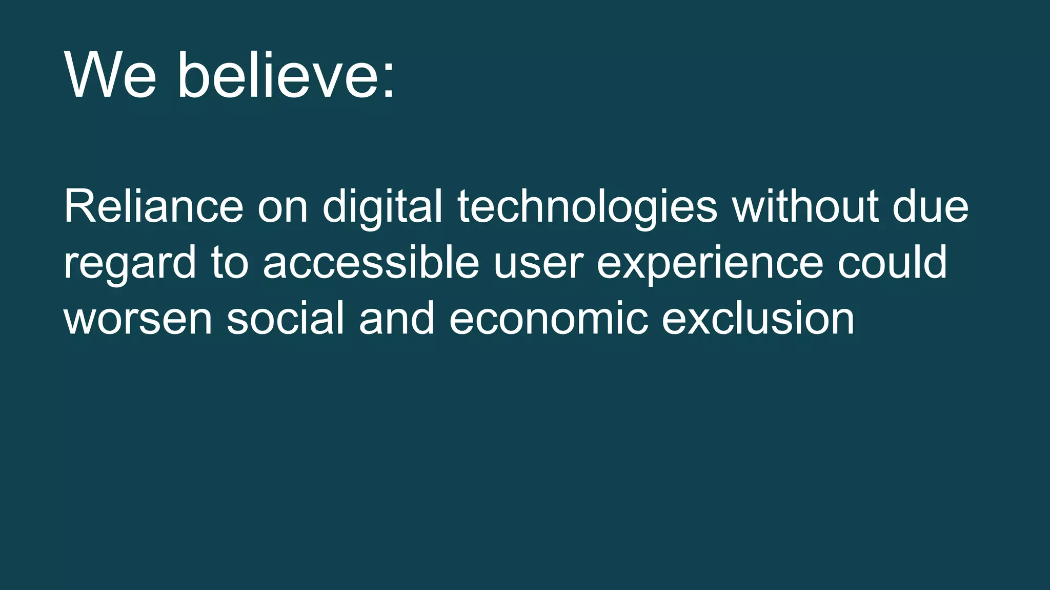 We believe: 
Reliance on digital technologies without due 
regard to accessible user experience could 
worsen social and economic exclusion 
 