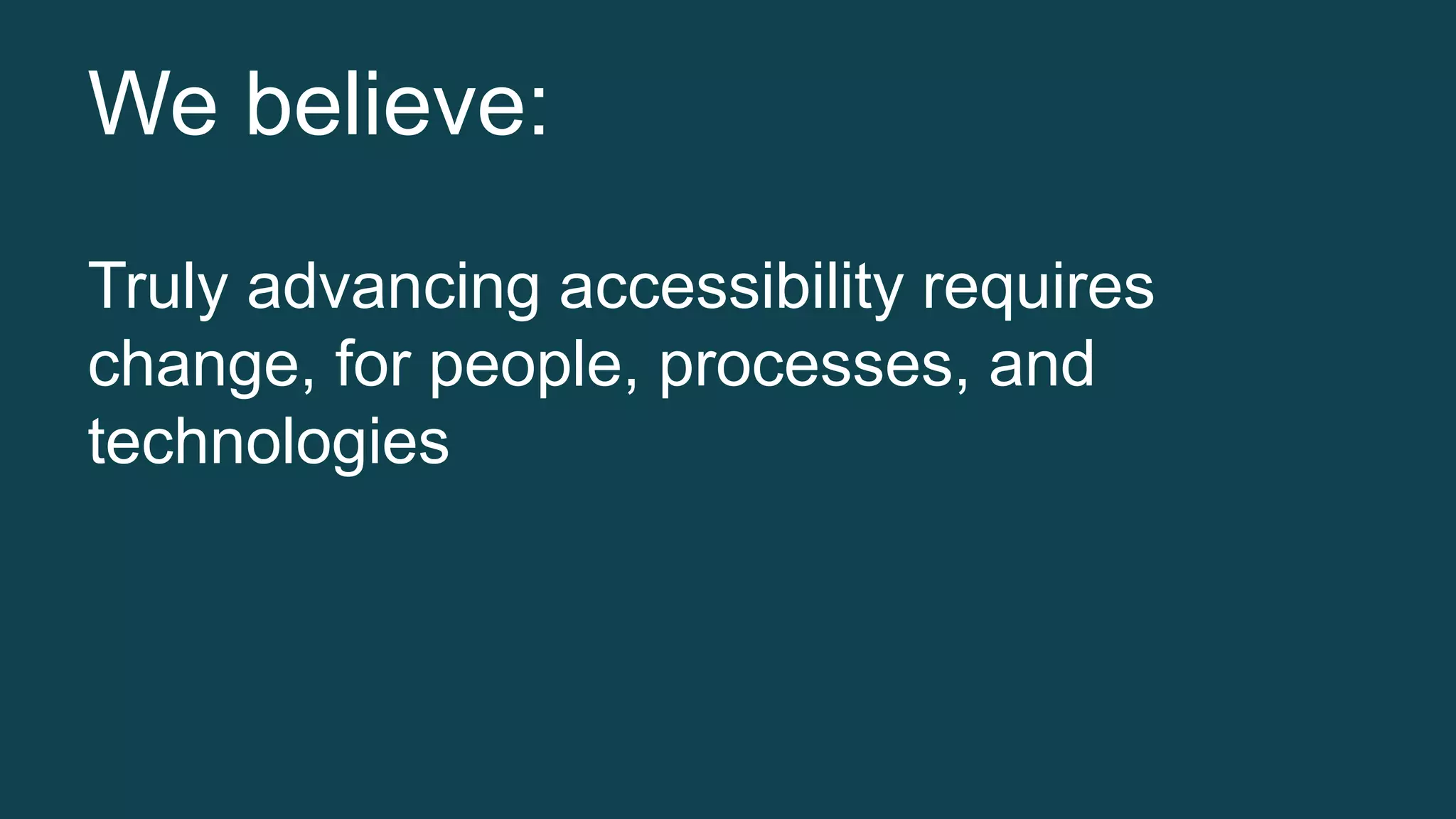 We believe: 
Truly advancing accessibility requires 
change, for people, processes, and 
technologies 
 