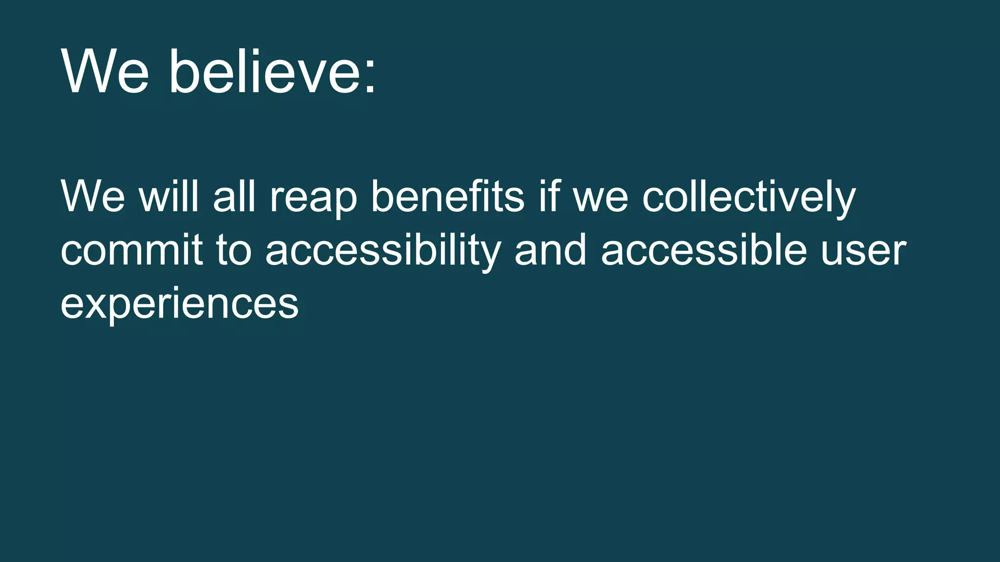 We believe: 
We will all reap benefits if we collectively 
commit to accessibility and accessible user 
experiences 
 