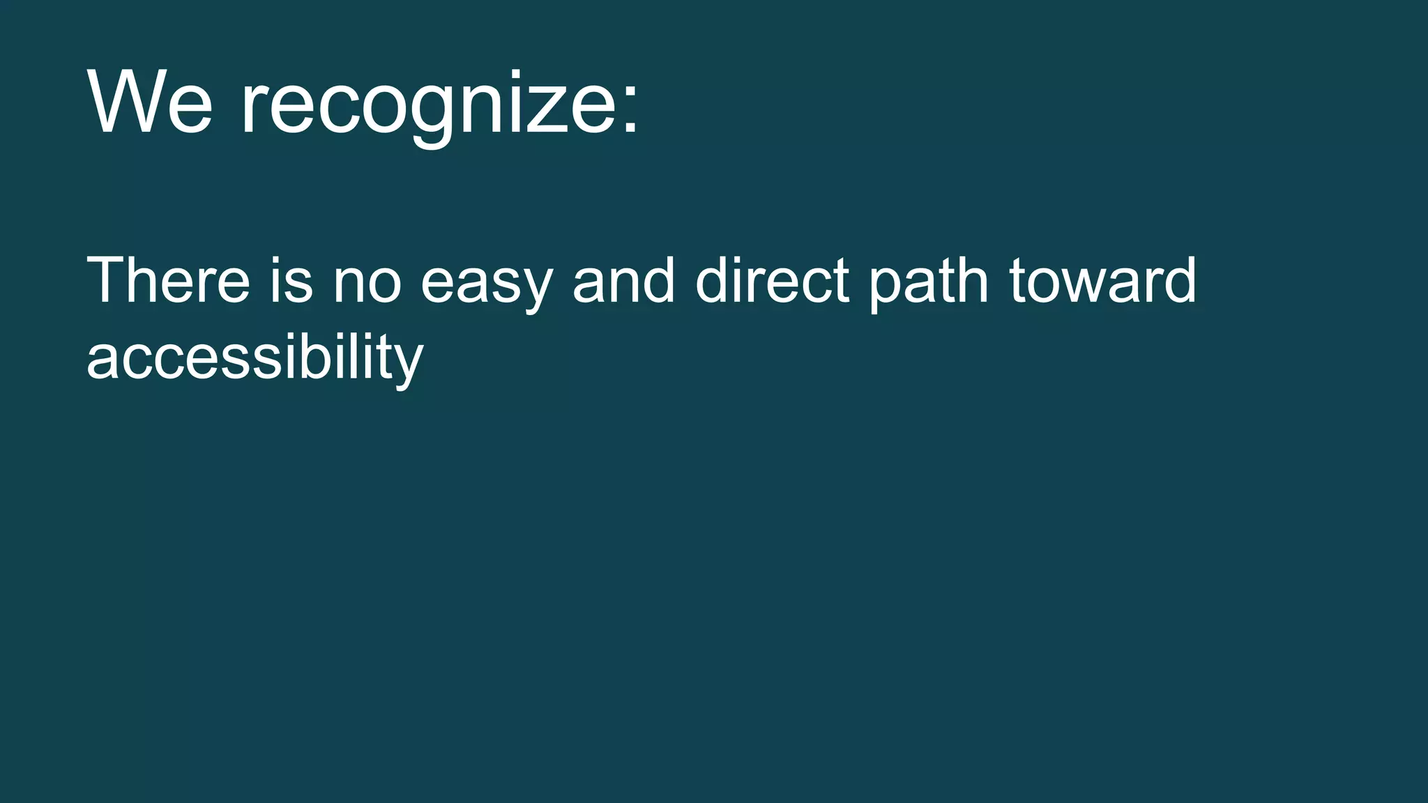 We recognize: 
There is no easy and direct path toward 
accessibility 
 