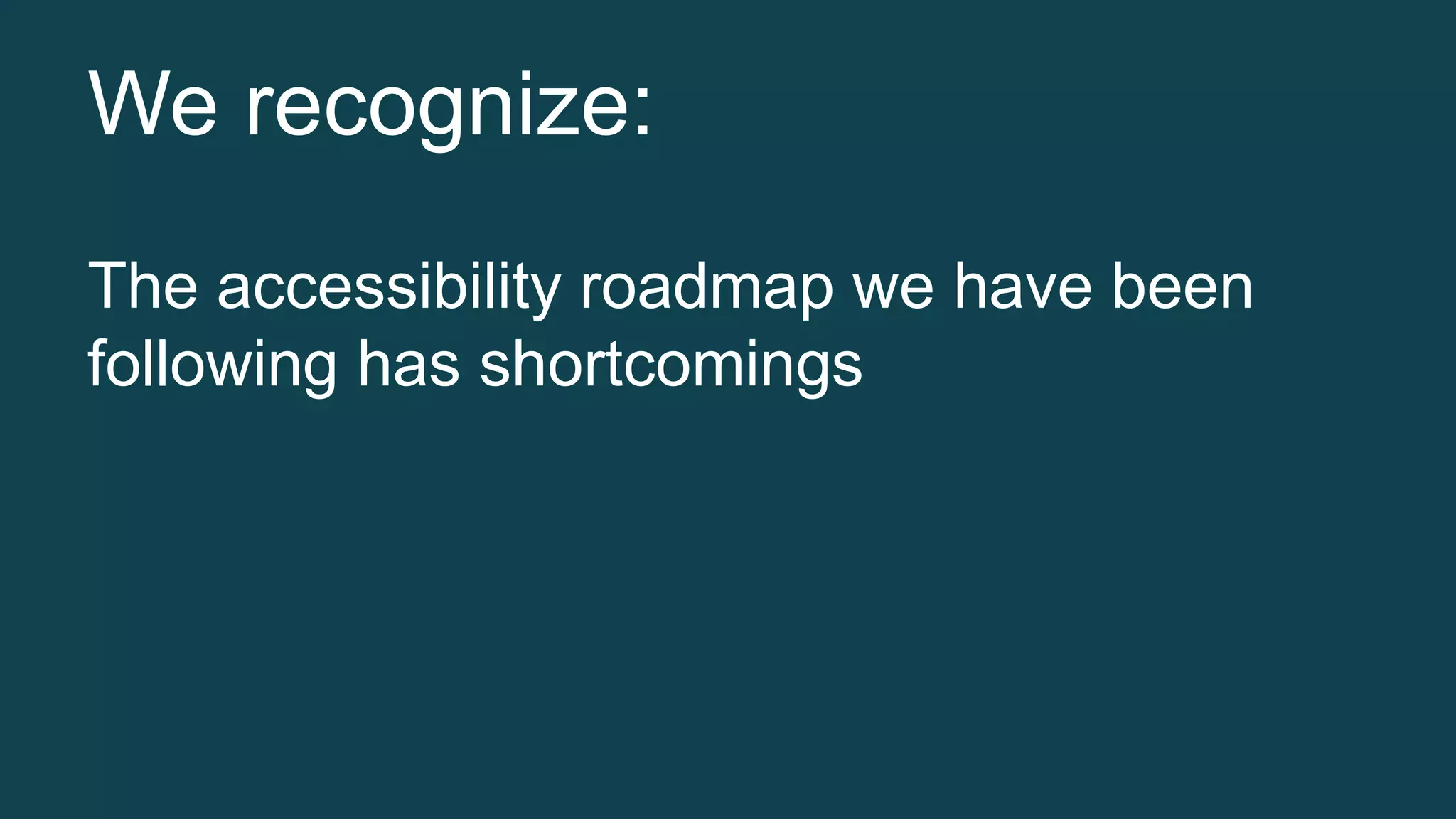 We recognize: 
The accessibility roadmap we have been 
following has shortcomings 
 