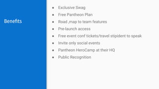 Beneﬁts
● Exclusive Swag
● Free Pantheon Plan
● Road ,map to team features
● Pre-launch access
● Free event conf tickets/travel stipident to speak
● Invite only social events
● Pantheon HeroCamp at their HQ
● Public Recognition
 