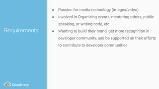 Requirements
● Passion for media technology (images/video)
● Involved in Organizing events, mentoring others, public
speaking, or writing code, etc
● Wanting to build their brand, get more recognition in
developer community, and be supported on their efforts
to contribute to developer communities
 
