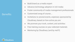 Beneﬁts
● Build brand as a media expert
● Advance technology adoption in rich media
● Foster community of media management professionals
● Customized swag of course….
● Invitations to several events, expenses sponsored by
Cloudinary, based on how active you are
● We promote your work, content, and activities
● Free training courses on your selected materials
● Mentoring by Cloudinary (and by me!!!!)
 