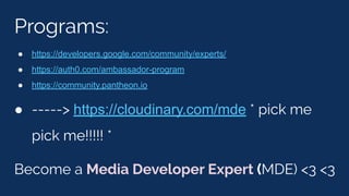 Programs:
● https://developers.google.com/community/experts/
● https://auth0.com/ambassador-program
● https://community.pantheon.io
● -----> https://cloudinary.com/mde * pick me
pick me!!!!! *
Become a Media Developer Expert (MDE) <3 <3
 