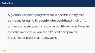Deﬁnition
A global developer program that is sponsored by said
company bringing in people who contribute their time
and expertise in speciﬁc areas, most likely areas they are
already involved in, whether it’s said companies
products, or particular ecosystems
 