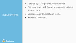 Requirements
● Referred by a Google employee or partner
● Technical expert with Google technologies and able
to articulate it
● Being an inﬂuential speaker at events
● Mentor at dev events
 