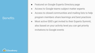 Beneﬁts
● Featured on Google Experts Directory page
● Access to Google teams subject matter experts
● Access to closed communities and mailing lists to help
program members share learnings and best practices
● Most active GDE’s get invited to their Experts Summit,
also based on your activity level you can get priority
invitations to Google events
 