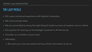 JOINING A p2p CONVERSATION
THE LAST PICKLE
▸ 50+ years combined experience with Apache Cassandra.
▸ We communicate ideas.
▸ We are committed to doing the right thing for both our team of experts and our clients.
▸ Our passion for sharing our knowledge is present in all that we do.
▸ Consider us a member of your team.
▸ Ultimately:
▸ We want you to be successful and have all the information to do so.
 