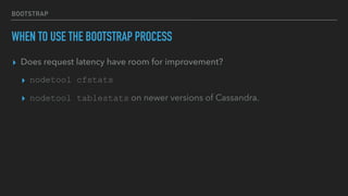 BOOTSTRAP
WHEN TO USE THE BOOTSTRAP PROCESS
▸ Does request latency have room for improvement?
▸ nodetool cfstats
▸ nodetool tablestats on newer versions of Cassandra.
 