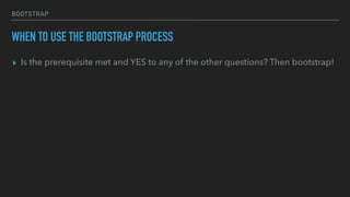 BOOTSTRAP
WHEN TO USE THE BOOTSTRAP PROCESS
▸ Is the prerequisite met and YES to any of the other questions? Then bootstrap!
 