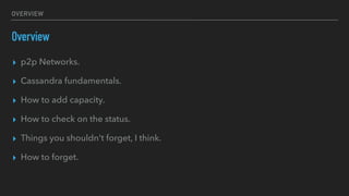 OVERVIEW
Overview
▸ p2p Networks.
▸ Cassandra fundamentals.
▸ How to add capacity.
▸ How to check on the status.
▸ Things you shouldn't forget, I think.
▸ How to forget.
 