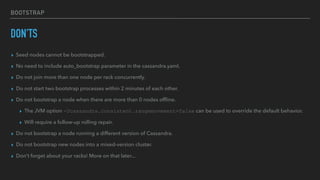 BOOTSTRAP
DON'TS
▸ Seed nodes cannot be bootstrapped.
▸ No need to include auto_bootstrap parameter in the cassandra.yaml.
▸ Do not join more than one node per rack concurrently.
▸ Do not start two bootstrap processes within 2 minutes of each other.
▸ Do not bootstrap a node when there are more than 0 nodes ofﬂine.
▸ The JVM option -Dcassandra.consistent.rangemovement=false can be used to override the default behavior.
▸ Will require a follow-up rolling repair.
▸ Do not bootstrap a node running a different version of Cassandra.
▸ Do not bootstrap new nodes into a mixed-version cluster.
▸ Don't forget about your racks! More on that later...
 