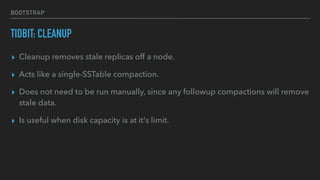 BOOTSTRAP
TIDBIT: CLEANUP
▸ Cleanup removes stale replicas off a node.
▸ Acts like a single-SSTable compaction.
▸ Does not need to be run manually, since any followup compactions will remove
stale data.
▸ Is useful when disk capacity is at it's limit.
 