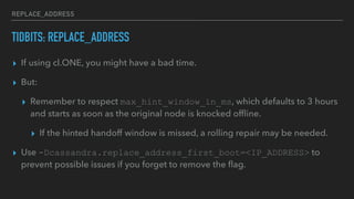 REPLACE_ADDRESS
TIDBITS: REPLACE_ADDRESS
▸ If using cl.ONE, you might have a bad time.
▸ But:
▸ Remember to respect max_hint_window_in_ms, which defaults to 3 hours
and starts as soon as the original node is knocked ofﬂine.
▸ If the hinted handoff window is missed, a rolling repair may be needed.
▸ Use -Dcassandra.replace_address_first_boot=<IP_ADDRESS> to
prevent possible issues if you forget to remove the ﬂag.
 