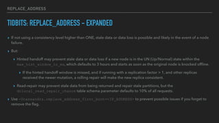 REPLACE_ADDRESS
TIDBITS: REPLACE_ADDRESS - EXPANDED
▸ If not using a consistency level higher than ONE, stale data or data loss is possible and likely in the event of a node
failure.
▸ But:
▸ Hinted handoff may prevent stale data or data loss if a new node is in the UN (Up/Normal) state within the
max_hint_window_in_ms, which defaults to 3 hours and starts as soon as the original node is knocked ofﬂine.
▸ If the hinted handoff window is missed, and if running with a replication factor > 1, and other replicas
received the newer mutation, a rolling repair will make the new replica consistent.
▸ Read-repair may prevent stale data from being returned and repair stale partitions, but the
dclocal_read_repair_chance table schema parameter defaults to 10% of all requests.
▸ Use -Dcassandra.replace_address_first_boot=<IP_ADDRESS> to prevent possible issues if you forget to
remove the ﬂag.
 