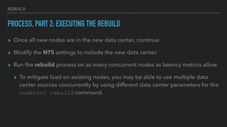 REBUILD
PROCESS, PART 2: EXECUTING THE REBUILD
▸ Once all new nodes are in the new data center, continue.
▸ Modify the NTS settings to include the new data center.
▸ Run the rebuild process on as many concurrent nodes as latency metrics allow.
▸ To mitigate load on existing nodes, you may be able to use multiple data
center sources concurrently by using different data center parameters for the
nodetool rebuild command.
 