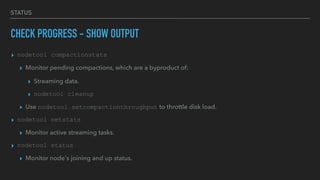 STATUS
CHECK PROGRESS - SHOW OUTPUT
▸ nodetool compactionstats
▸ Monitor pending compactions, which are a byproduct of:
▸ Streaming data.
▸ nodetool cleanup
▸ Use nodetool setcompactionthroughput to throttle disk load.
▸ nodetool netstats
▸ Monitor active streaming tasks.
▸ nodetool status
▸ Monitor node's joining and up status.
 