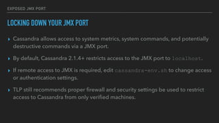 EXPOSED JMX PORT
LOCKING DOWN YOUR JMX PORT
▸ Cassandra allows access to system metrics, system commands, and potentially
destructive commands via a JMX port.
▸ By default, Cassandra 2.1.4+ restricts access to the JMX port to localhost.
▸ If remote access to JMX is required, edit cassandra-env.sh to change access
or authentication settings.
▸ TLP still recommends proper ﬁrewall and security settings be used to restrict
access to Cassandra from only veriﬁed machines.
 