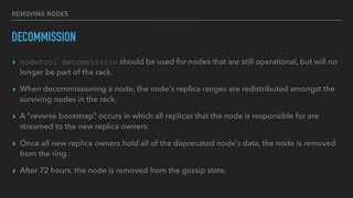 REMOVING NODES
DECOMMISSION
▸ nodetool decommission should be used for nodes that are still operational, but will no
longer be part of the rack.
▸ When decommissioning a node, the node's replica ranges are redistributed amongst the
surviving nodes in the rack.
▸ A "reverse bootstrap" occurs in which all replicas that the node is responsible for are
streamed to the new replica owners.
▸ Once all new replica owners hold all of the deprecated node's data, the node is removed
from the ring.
▸ After 72 hours, the node is removed from the gossip state.
 