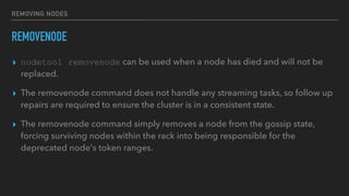 REMOVING NODES
REMOVENODE
▸ nodetool removenode can be used when a node has died and will not be
replaced.
▸ The removenode command does not handle any streaming tasks, so follow up
repairs are required to ensure the cluster is in a consistent state.
▸ The removenode command simply removes a node from the gossip state,
forcing surviving nodes within the rack into being responsible for the
deprecated node's token ranges.
 