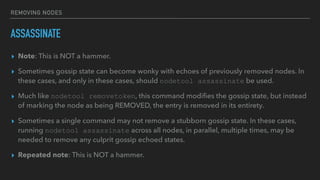 REMOVING NODES
ASSASSINATE
▸ Note: This is NOT a hammer.
▸ Sometimes gossip state can become wonky with echoes of previously removed nodes. In
these cases, and only in these cases, should nodetool assassinate be used.
▸ Much like nodetool removetoken, this command modiﬁes the gossip state, but instead
of marking the node as being REMOVED, the entry is removed in its entirety.
▸ Sometimes a single command may not remove a stubborn gossip state. In these cases,
running nodetool assassinate across all nodes, in parallel, multiple times, may be
needed to remove any culprit gossip echoed states.
▸ Repeated note: This is NOT a hammer.
 