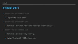 RECAP
REMOVING NODES
▸ nodetool decommission
▸ Deprecate a live node.
▸ nodetool removetoken
▸ Remove a downed node and reassign token ranges.
▸ nodetool assassinate
▸ Remove a gossip entry entirely.
▸ Note: This is still NOT a hammer.
 