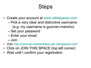 Steps Create your account at www.wikispaces.com Pick a very clear and distinctive username (e.g. my username is guzman-mancho) Set your password Enter your email Join Visit: http://ciencias-ambientales- uah.wikispaces.com / Click on JOIN THIS SPACE (top left corner) Wait until I confirm your registration