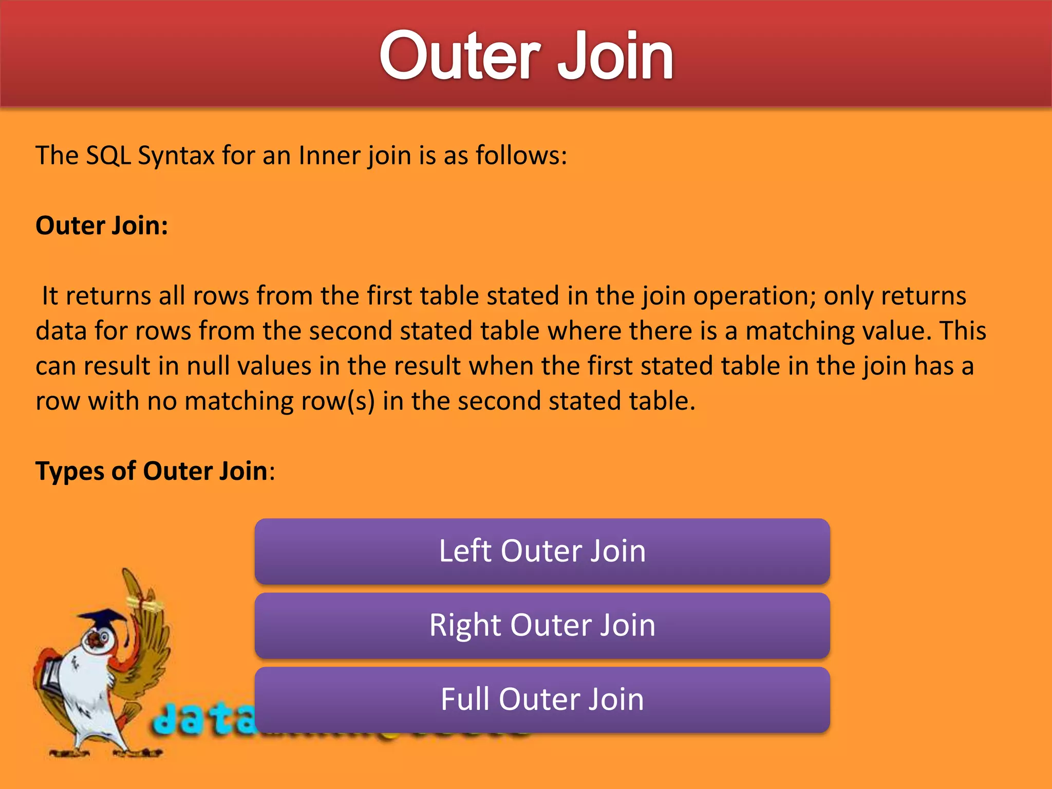 Outer JoinThe SQL Syntax for an Inner join is as follows:Outer Join: It returns all rows from the first table stated in the join operation; only returns data for rows from the second stated table where there is a matching value. This can result in null values in the result when the first stated table in the join has a row with no matching row(s) in the second stated table.Types of Outer Join: