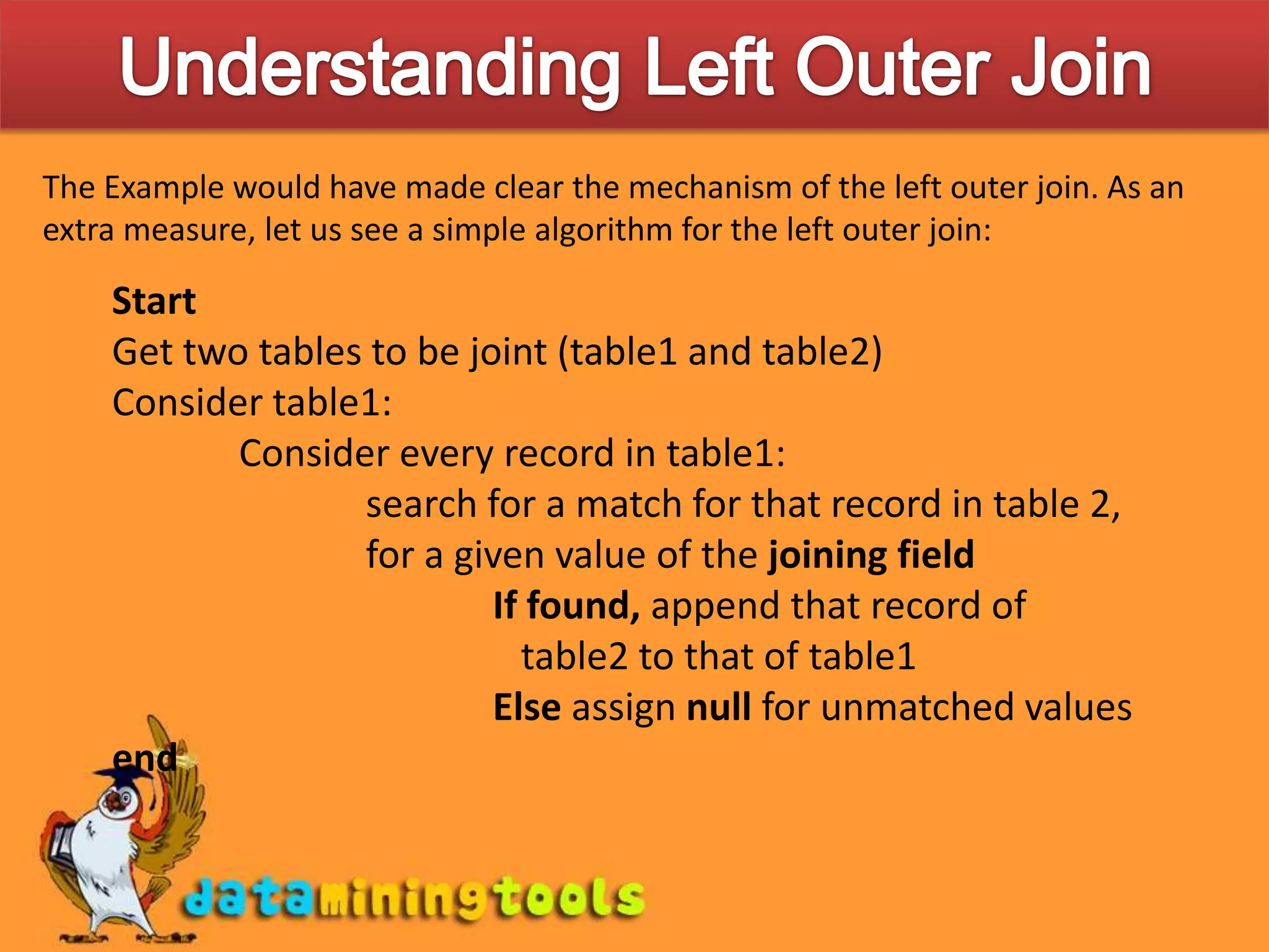 Understanding Left Outer JoinThe Example would have made clear the mechanism of the left outer join. As an extra measure, let us see a simple algorithm for the left outer join:StartGet two tables to be joint (table1 and table2)Consider table1:	Consider every record in table1:	search for a match for that record in table 2,	for a given value of the joining field	If found, append that record of table2 to that of table1	Else assign null for unmatched valuesend