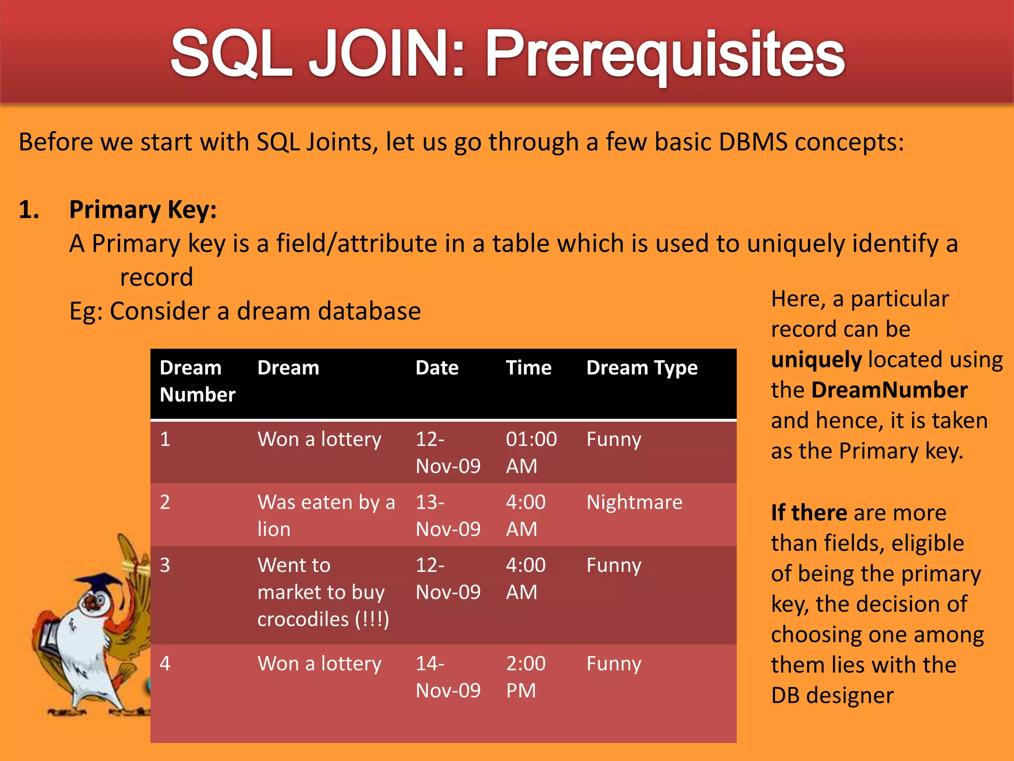 SQL JOIN: PrerequisitesBefore we start with SQL Joints, let us go through a few basic DBMS concepts:Primary Key:A Primary key is a field/attribute in a table which is used to uniquely identify a recordEg: Consider a dream databaseHere, a particular record can be uniquely located using the DreamNumber and hence, it is taken as the Primary key.If there are more than fields, eligible of being the primary key, the decision of choosing one among them lies with the DB designer
