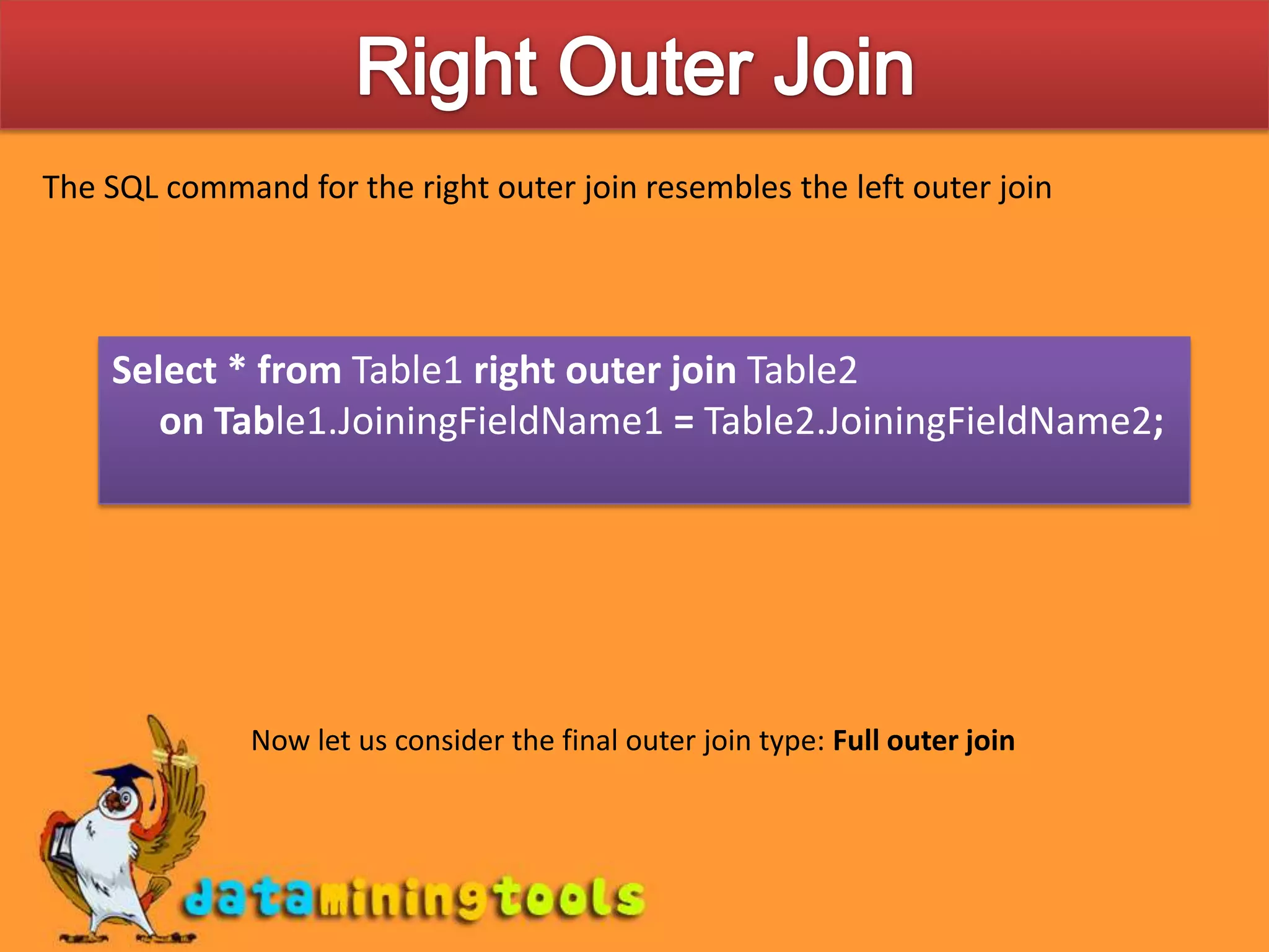 Right Outer JoinThe SQL command for the right outer join resembles the left outer joinSelect * from Table1 right outer join Table2 on Table1.JoiningFieldName1 = Table2.JoiningFieldName2;Now let us consider the final outer join type: Full outer join