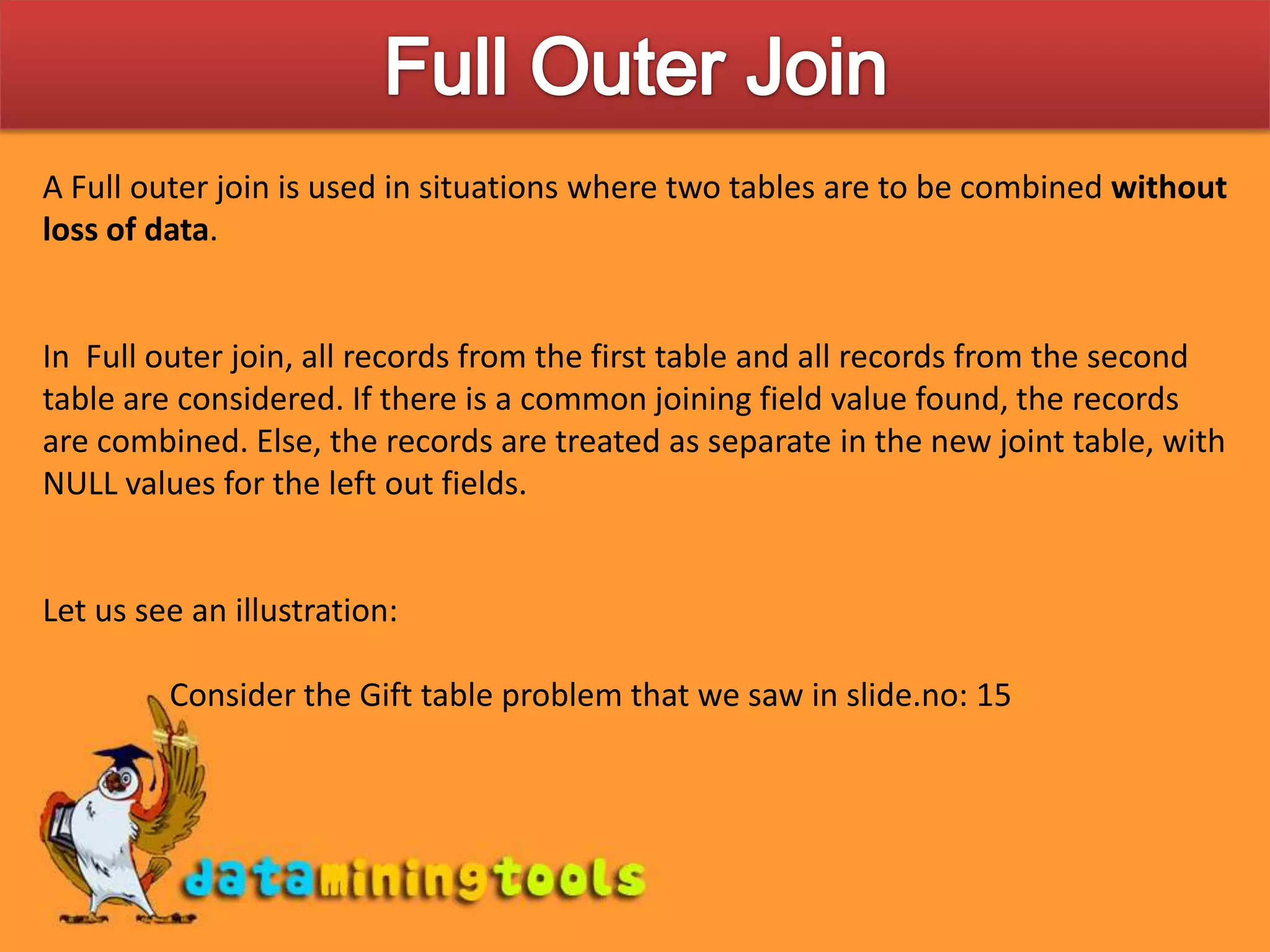 Full Outer JoinA Full outer join is used in situations where two tables are to be combined without loss of data. In Full outer join, all records from the first table and all records from the second table are considered. If there is a common joining field value found, the records are combined. Else, the records are treated as separate in the new joint table, with NULL values for the left out fields.Let us see an illustration:	Consider the Gift table problem that we saw in slide.no: 15