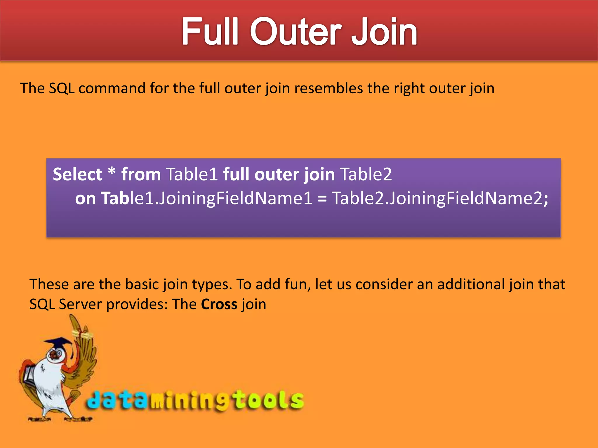 Full Outer JoinThe SQL command for the full outer join resembles the right outer joinSelect * from Table1 full outer join Table2 on Table1.JoiningFieldName1 = Table2.JoiningFieldName2;These are the basic join types. To add fun, let us consider an additional join that SQL Server provides: The Cross join