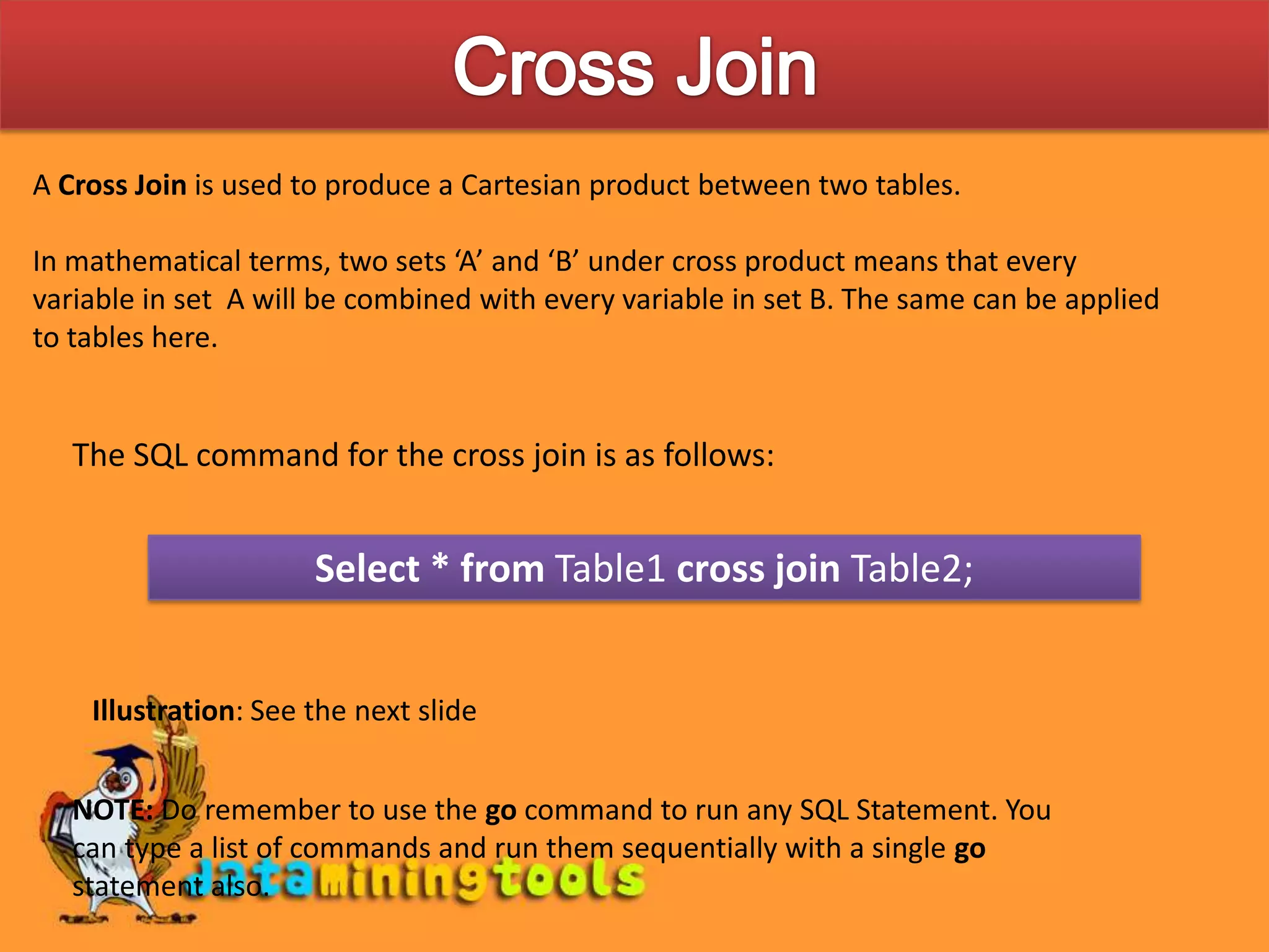Cross JoinA Cross Join is used to produce a Cartesian product between two tables.In mathematical terms, two sets ‘A’ and ‘B’ under cross product means that every variable in set A will be combined with every variable in set B. The same can be applied to tables here.The SQL command for the cross join is as follows:Select * from Table1 cross join Table2;Illustration: See the next slideNOTE: Do remember to use the go command to run any SQL Statement. You can type a list of commands and run them sequentially with a single go statement also.