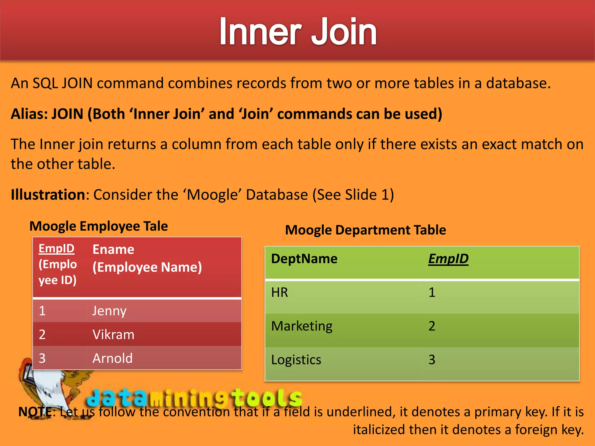 Inner JoinAn SQL JOIN command combines records from two or more tables in a database.Alias: JOIN (Both ‘Inner Join’ and ‘Join’ commands can be used)The Inner join returns a column from each table only if there exists an exact match on the other table.Illustration: Consider the ‘Moogle’ Database (See Slide 1)Moogle Employee TaleMoogle Department TableNOTE: Let us follow the convention that if a field is underlined, it denotes a primary key. If it is italicized then it denotes a foreign key.