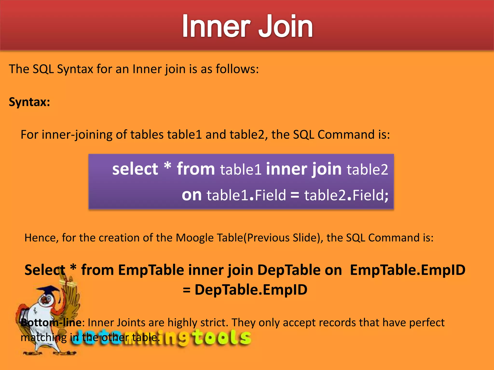 Inner JoinThe SQL Syntax for an Inner join is as follows:Syntax:For inner-joining of tables table1 and table2, the SQL Command is:select * from table1inner join table2on table1.Field= table2.Field;Hence, for the creation of the Moogle Table(Previous Slide), the SQL Command is:Select * from EmpTable inner join DepTable on EmpTable.EmpID = DepTable.EmpIDBottom-line: Inner Joints are highly strict. They only accept records that have perfect matching in the other table.
