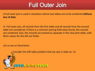 Full Outer JoinA Full outer join is used in situations where two tables are to be combined without loss of data. In  Full outer join, all records from the first table and all records from the second table are considered. If there is a common joining field value found, the records are combined. Else, the records are treated as separate in the new joint table, with NULL values for the left out fields.Let us see an illustration:	Consider the Gift table problem that we saw in slide.no: 15