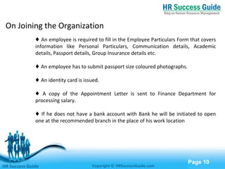 Free Powerpoint Templates
Page 10
On Joining the Organization
♦ An employee is required to fill in the Employee Particulars Form that covers
information like Personal Particulars, Communication details, Academic
details, Passport details, Group Insurance details etc.
♦ An employee has to submit passport size coloured photographs.
♦ An identity card is issued.
♦ A copy of the Appointment Letter is sent to Finance Department for
processing salary.
♦ If he does not have a bank account with Bank he will be initiated to open
one at the recommended branch in the place of his work location
HR Success Guide Copyright © HRSuccessGuide.com
 