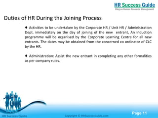 Free Powerpoint Templates
Page 11
♦ Activities to be undertaken by the Corporate HR / Unit HR / Administration
Dept. immediately on the day of joining of the new entrant, An induction
programme will be organised by the Corporate Learning Centre for all new
entrants. The dates may be obtained from the concerned co-ordinator of CLC
by the HR.
♦ Administration: Assist the new entrant in completing any other formalities
as per company rules.
HR Success Guide Copyright © HRSuccessGuide.com
Duties of HR During the Joining Process
 