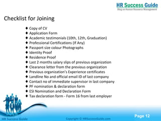 Free Powerpoint Templates
Page 12
Checklist for Joining
♦ Copy of CV
♦ Application Form
♦ Academic testimonials (10th, 12th, Graduation)
♦ Professional Certifications (If Any)
♦ Passport size colour Photographs
♦ Identity Proof
♦ Residence Proof
♦ Last 2 months salary slips of previous organization
♦ Clearance letter from the previous organization
♦ Previous organization’s Experience certificates
♦ Landline No and official email ID of last company
♦ Contact no of immediate supervisor in last company
♦ PF nomination & declaration form
♦ ESI Nomination and Declaration Form
♦ Tax declaration form - Form 16 from last employer
HR Success Guide Copyright © HRSuccessGuide.com
 