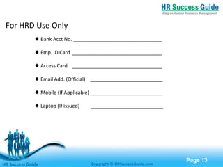 Free Powerpoint Templates
Page 13
For HRD Use Only
♦ Bank Acct No. ________________________________
♦ Emp. ID Card ________________________________
♦ Access Card ________________________________
♦ Email Add. (Official) __________________________
♦ Mobile (If Applicable) __________________________
♦ Laptop (If issued) __________________________
HR Success Guide Copyright © HRSuccessGuide.com
 