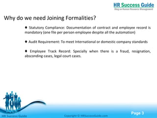 Free Powerpoint Templates
Page 3
♦ Statutory Compliance: Documentation of contract and employee record is
mandatory (one file per person employee despite all the automation)
♦ Audit Requirement: To meet International or domestic company standards
♦ Employee Track Record: Specially when there is a fraud, resignation,
absconding cases, legal court cases.
HR Success Guide Copyright © HRSuccessGuide.com
Why do we need Joining Formalities?
 