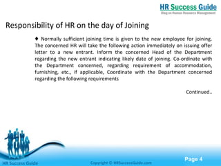 Free Powerpoint Templates
Page 4
♦ Normally sufficient joining time is given to the new employee for joining.
The concerned HR will take the following action immediately on issuing offer
letter to a new entrant. Inform the concerned Head of the Department
regarding the new entrant indicating likely date of joining. Co-ordinate with
the Department concerned, regarding requirement of accommodation,
furnishing, etc., if applicable, Coordinate with the Department concerned
regarding the following requirements
Continued..
HR Success Guide Copyright © HRSuccessGuide.com
Responsibility of HR on the day of Joining
 