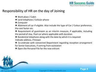 Free Powerpoint Templates
Page 5
♦ Work place / Cabin
♦ Land telephone / Cellular phone
♦ Computer
♦ Allotment of car if eligible. Also include the type of Car / Colour preference,
the cost factor etc.
♦ Requirement of guestroom as an interim measure, if applicable, including
the period of stay. Pool car where applicable with duration
♦ Residential telephone along with the date by which it is required
Indicate address, if known
♦ Co-ordinate with concerned Department regarding reception arrangement
for Senior Executives, if coming from outstation
♦ Open the Personal File for the new entrant
HR Success Guide Copyright © HRSuccessGuide.com
Responsibility of HR on the day of Joining
 
