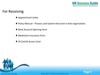Free Powerpoint Templates
Page 9
For Receiving
♦ Appointment Letter
♦ Policy Manual – Process and System that exist in that organization.
♦ Bank Account Opening Form
♦ Mediclaim Insurance Form
♦ ID Card & Access Card
HR Success Guide Copyright © HRSuccessGuide.com
 
