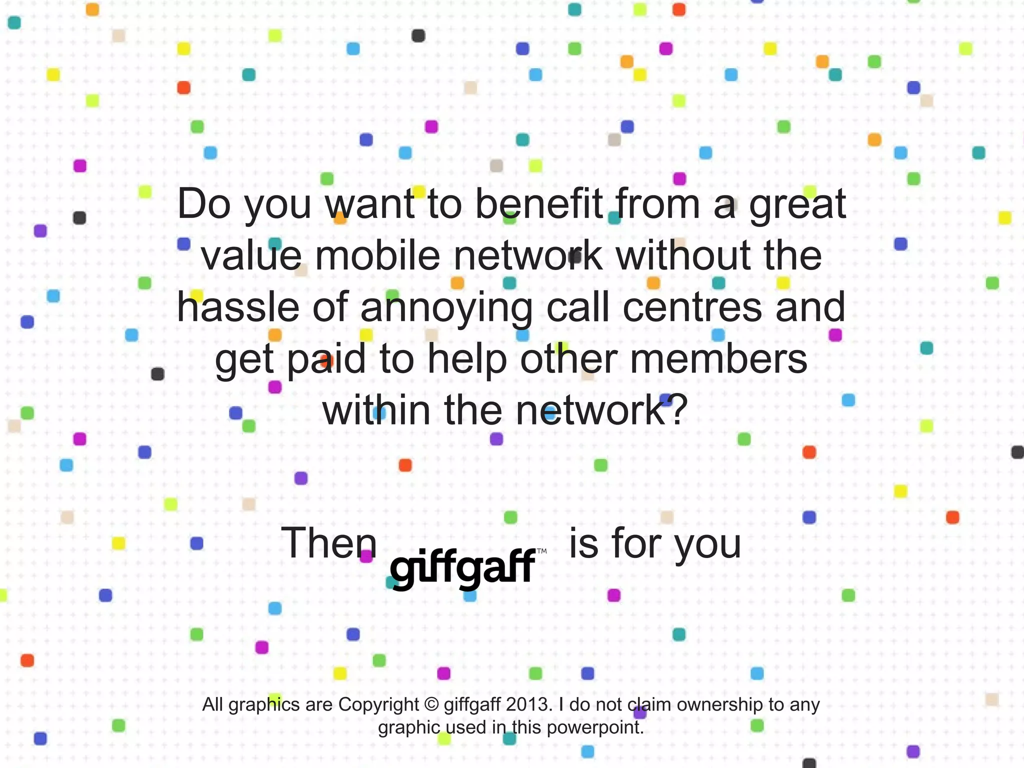 Do you want to benefit from a great
value mobile network without the
hassle of annoying call centres and
get paid to help other members
within the network?
Then is for you
All graphics are Copyright © giffgaff 2013. I do not claim ownership to any
graphic used in this powerpoint.